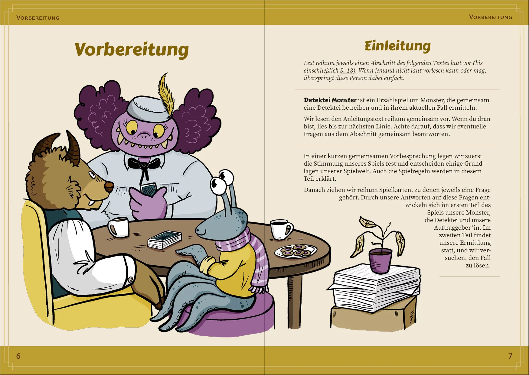 Doppelseite aus Detektei Monster mit dem Abschnitt "Einleitung" aus dem Kapitel "Vorbereitung". Drei Monster sitzen um einen runden Spieltisch. Ein Monster ist groß und dick, hat gelbe Augen, eine Stupsnase, hell-lila Haut und sehr bauschige lila Haare. Es trägt eine zartgrüne Bluse mit einer schwarzen Schleife am Kragen und ein kleines Pillbox-Hütchen in der gleichen Farbe mit einer kecken, gelben Feder. Es grinst mit vielen Zähnen übers ganze Gesicht und schaut auf eine Spielkarte in seiner Hand. Ein anderes Monster sitzt auf einem runden Hocker auf der anderen Seite des Tischs. Es ist klein und hat petrolgrüne, getupfte Haut, große Stielaugen und Tentakel-Gliedmaßen. Es trägt ein gelbes Oberteil mit hochgekrempelten Ärmeln und einen über die Schulter geworfenen, lila-gestreiften Schal. Es hat einen Tentakel auf den Tisch gelegt und lächelt. Das dritte Monster sitzt in einem gelben Sessel links im Bild. Es hat braunen Pelz, braune Hörner, eine Schnauze und einen überstehenden Eckzahn. Es trägt ein weißes Hemd unter einer petrolgrünen Weste. Sein paarhufiger Arm liegt auf der Armlehne des Sessels. Auf dem Tisch liegt ein Spielkartendeck. Drumherum stehen zwei Kaffeebecker und ein Teller mit Keksen. Neben dem Tisch steht ein Karton, auf dem ein großer Stapel lose Zettel liegt. Darauf steht ein lila Blumentopf mit einer vertrockneten Pflanze.