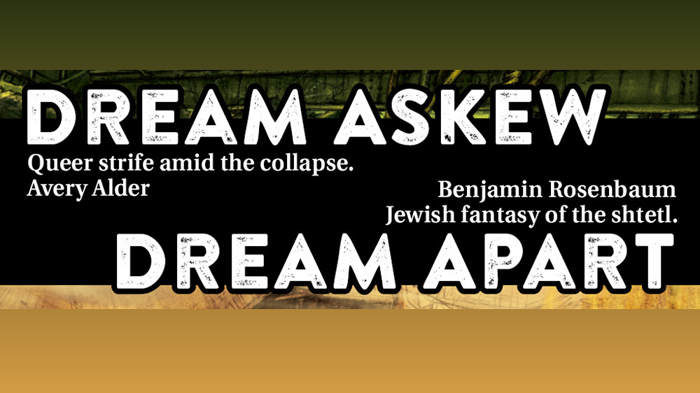 Dream Askew. Queer strife amid the collapse. Avery Alder. Dream Apart. Jewish fantasy of the shtetl. Benjamin Rosenbaum.