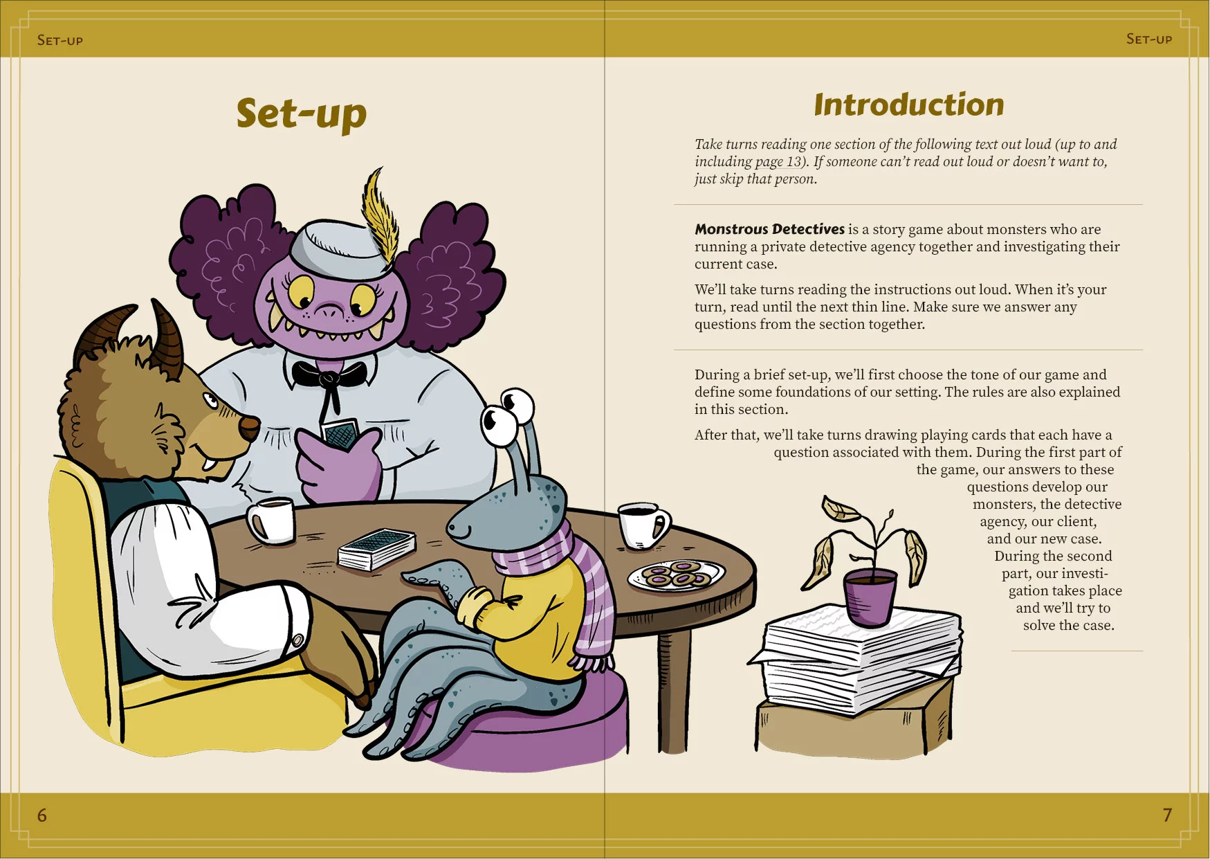 Spread from Monstrous Detectives with the section "Introduction" from the chapter "Set-up." Three monsters are sitting around a round table, playing. One of them is tall and fat, with yellow eyes, an upturned nose, purple skin, and very fluffy dark purple hair. It's wearing a light teal blouse with a black bow at the collar, and a small pillbox hat in the same color with a jaunty yellow feather. It's grinning widely with a lot of teeth, and looking at a playing card in its hand. Another monster is sitting on a round stool on the other side of the table. It's small with teal, spotted skin, big stalk eyes and tentacle limbs. It's wearing a yellow top with rolled-up sleeves and a purple-striped scarf thrown over its shoulder. It has placed one of its tentacles on top of the table and is smiling. The third monster is sitting in a yellow chair to the left of the picture. It has brown fur, brown horns, an snout, and a protruding fang. It's wearing a white shirt under a dark teal vest. Its cloven-hoofed arm is resting on the armchair's arm rest. The table holds a deck of playing cards, two coffee mugs, and a plate with cookies. Next to the table is a cardboard box with a big stack of loose papers on top of it. A flower pot with a withered plant sits on top of it.